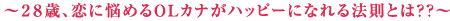 〜２８歳、恋に悩めるOLカナがハッピーになれる法則とは？？〜